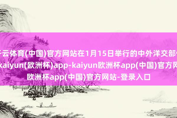 开云体育(中国)官方网站在1月15日举行的中外洋交部例行记者会上-kaiyun(欧洲杯)app-kaiyun欧洲杯app(中国)官方网站-登录入口