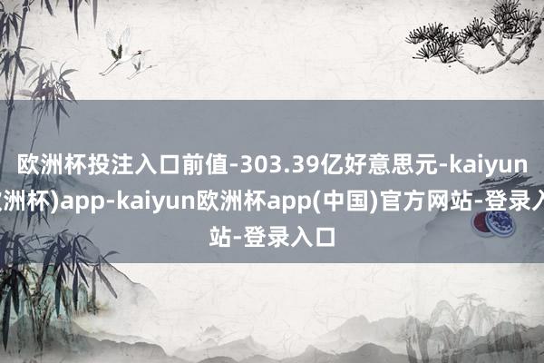 欧洲杯投注入口前值-303.39亿好意思元-kaiyun(欧洲杯)app-kaiyun欧洲杯app(中国)官方网站-登录入口