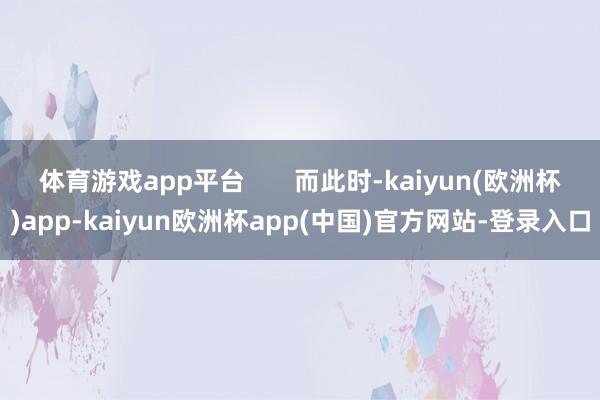 体育游戏app平台       而此时-kaiyun(欧洲杯)app-kaiyun欧洲杯app(中国)官方网站-登录入口