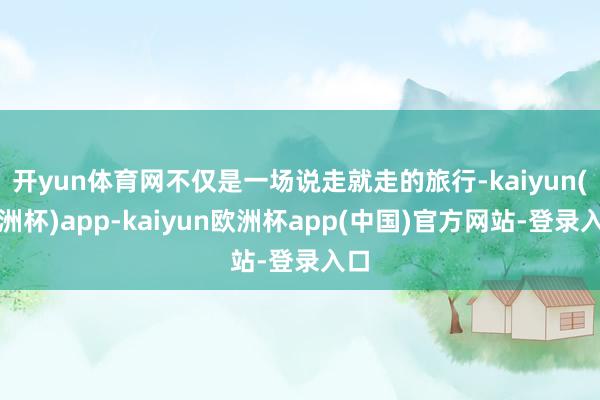 开yun体育网不仅是一场说走就走的旅行-kaiyun(欧洲杯)app-kaiyun欧洲杯app(中国)官方网站-登录入口