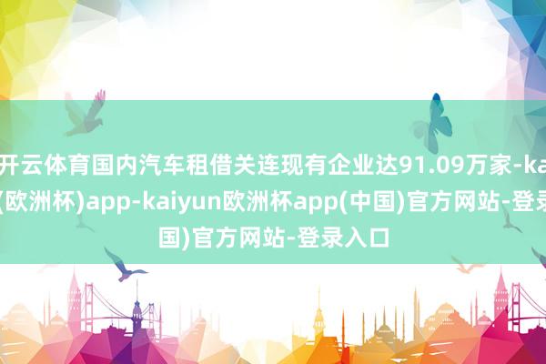 开云体育国内汽车租借关连现有企业达91.09万家-kaiyun(欧洲杯)app-kaiyun欧洲杯app(中国)官方网站-登录入口