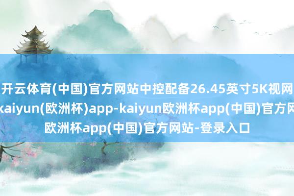 开云体育(中国)官方网站中控配备26.45英寸5K视网膜一体大屏-kaiyun(欧洲杯)app-kaiyun欧洲杯app(中国)官方网站-登录入口