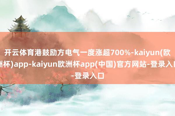 开云体育港鼓励方电气一度涨超700%-kaiyun(欧洲杯)app-kaiyun欧洲杯app(中国)官方网站-登录入口