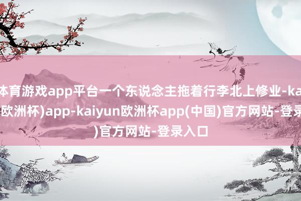 体育游戏app平台一个东说念主拖着行李北上修业-kaiyun(欧洲杯)app-kaiyun欧洲杯app(中国)官方网站-登录入口
