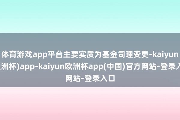 体育游戏app平台主要实质为基金司理变更-kaiyun(欧洲杯)app-kaiyun欧洲杯app(中国)官方网站-登录入口