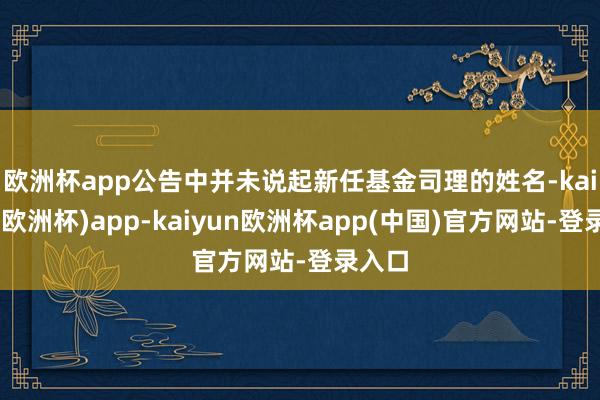欧洲杯app　　公告中并未说起新任基金司理的姓名-kaiyun(欧洲杯)app-kaiyun欧洲杯app(中国)官方网站-登录入口
