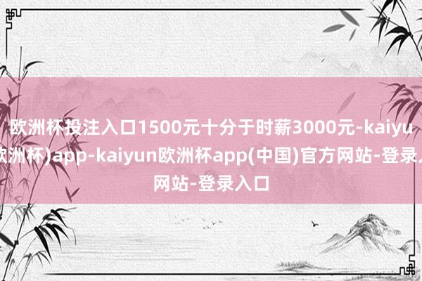欧洲杯投注入口1500元十分于时薪3000元-kaiyun(欧洲杯)app-kaiyun欧洲杯app(中国)官方网站-登录入口