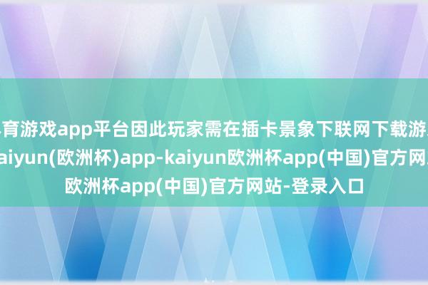 体育游戏app平台因此玩家需在插卡景象下联网下载游戏才可游玩-kaiyun(欧洲杯)app-kaiyun欧洲杯app(中国)官方网站-登录入口