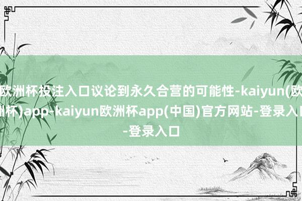 欧洲杯投注入口议论到永久合营的可能性-kaiyun(欧洲杯)app-kaiyun欧洲杯app(中国)官方网站-登录入口
