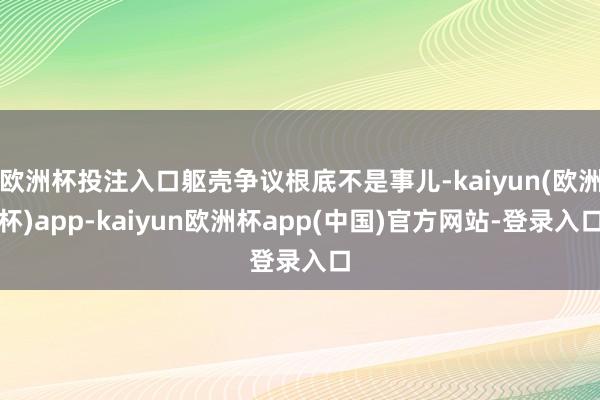 欧洲杯投注入口躯壳争议根底不是事儿-kaiyun(欧洲杯)app-kaiyun欧洲杯app(中国)官方网站-登录入口