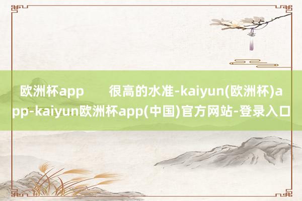 欧洲杯app       很高的水准-kaiyun(欧洲杯)app-kaiyun欧洲杯app(中国)官方网站-登录入口