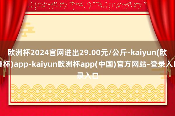 欧洲杯2024官网进出29.00元/公斤-kaiyun(欧洲杯)app-kaiyun欧洲杯app(中国)官方网站-登录入口