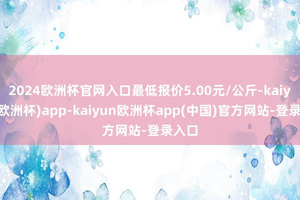 2024欧洲杯官网入口最低报价5.00元/公斤-kaiyun(欧洲杯)app-kaiyun欧洲杯app(中国)官方网站-登录入口