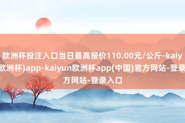 欧洲杯投注入口当日最高报价110.00元/公斤-kaiyun(欧洲杯)app-kaiyun欧洲杯app(中国)官方网站-登录入口
