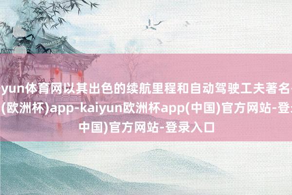 开yun体育网以其出色的续航里程和自动驾驶工夫著名-kaiyun(欧洲杯)app-kaiyun欧洲杯app(中国)官方网站-登录入口