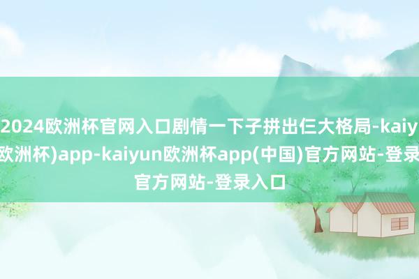 2024欧洲杯官网入口剧情一下子拼出仨大格局-kaiyun(欧洲杯)app-kaiyun欧洲杯app(中国)官方网站-登录入口