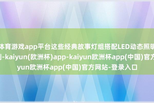 体育游戏app平台这些经典故事灯组搭配LED动态照明等当代光影时刻-kaiyun(欧洲杯)app-kaiyun欧洲杯app(中国)官方网站-登录入口