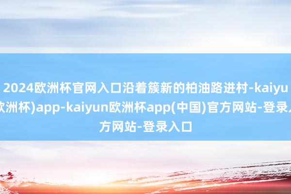 2024欧洲杯官网入口沿着簇新的柏油路进村-kaiyun(欧洲杯)app-kaiyun欧洲杯app(中国)官方网站-登录入口