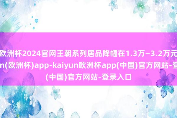 欧洲杯2024官网王朝系列居品降幅在1.3万—3.2万元-kaiyun(欧洲杯)app-kaiyun欧洲杯app(中国)官方网站-登录入口