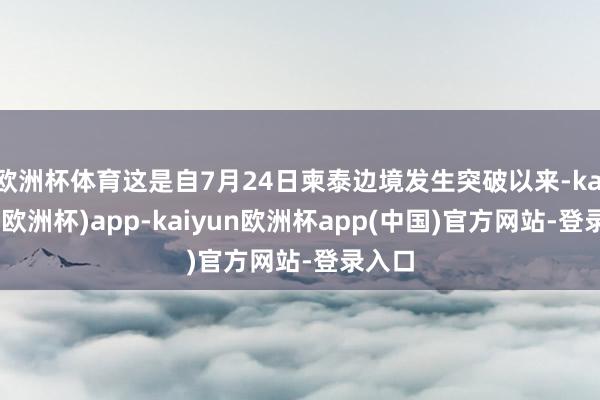 欧洲杯体育这是自7月24日柬泰边境发生突破以来-kaiyun(欧洲杯)app-kaiyun欧洲杯app(中国)官方网站-登录入口