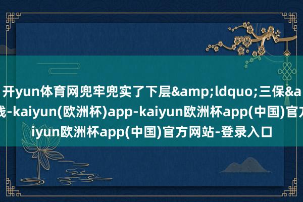 开yun体育网兜牢兜实了下层&ldquo;三保&rdquo;底线-kaiyun(欧洲杯)app-kaiyun欧洲杯app(中国)官方网站-登录入口