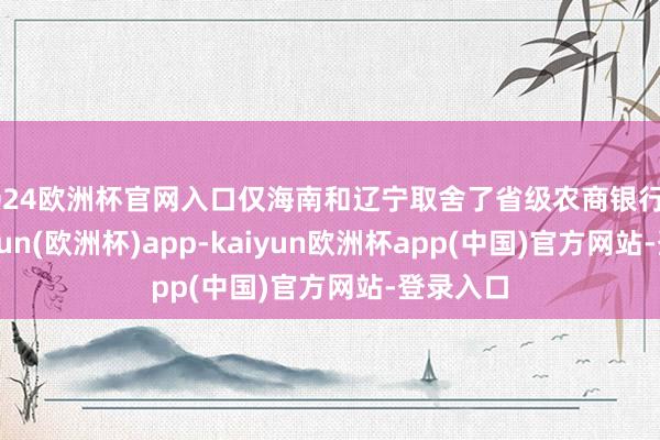 2024欧洲杯官网入口仅海南和辽宁取舍了省级农商银行样式-kaiyun(欧洲杯)app-kaiyun欧洲杯app(中国)官方网站-登录入口