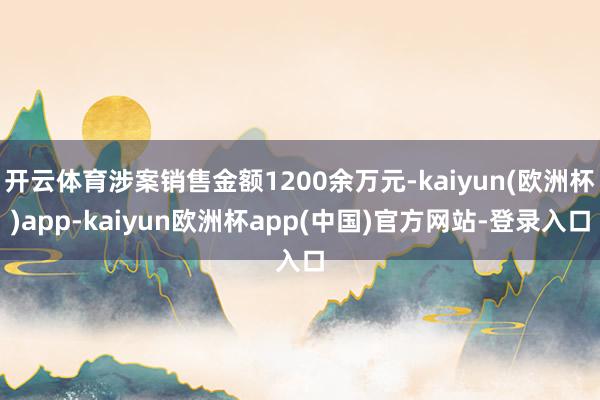 开云体育涉案销售金额1200余万元-kaiyun(欧洲杯)app-kaiyun欧洲杯app(中国)官方网站-登录入口