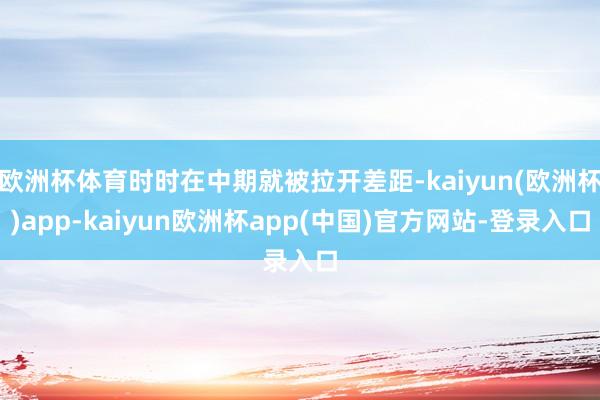 欧洲杯体育时时在中期就被拉开差距-kaiyun(欧洲杯)app-kaiyun欧洲杯app(中国)官方网站-登录入口