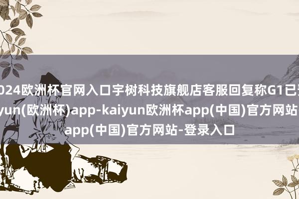 2024欧洲杯官网入口宇树科技旗舰店客服回复称G1已预订完-kaiyun(欧洲杯)app-kaiyun欧洲杯app(中国)官方网站-登录入口