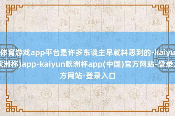 体育游戏app平台是许多东谈主早就料思到的-kaiyun(欧洲杯)app-kaiyun欧洲杯app(中国)官方网站-登录入口