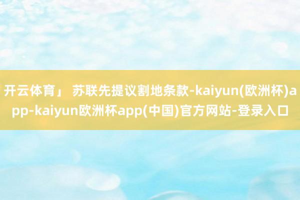 开云体育」 苏联先提议割地条款-kaiyun(欧洲杯)app-kaiyun欧洲杯app(中国)官方网站-登录入口