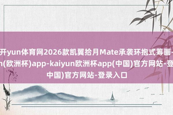 开yun体育网2026款凯翼拾月Mate承袭环抱式筹画-kaiyun(欧洲杯)app-kaiyun欧洲杯app(中国)官方网站-登录入口