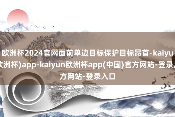 欧洲杯2024官网面前单边目标保护目标昂首-kaiyun(欧洲杯)app-kaiyun欧洲杯app(中国)官方网站-登录入口
