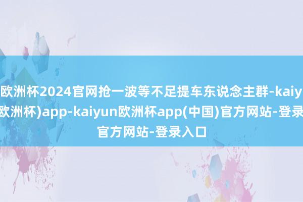 欧洲杯2024官网抢一波等不足提车东说念主群-kaiyun(欧洲杯)app-kaiyun欧洲杯app(中国)官方网站-登录入口