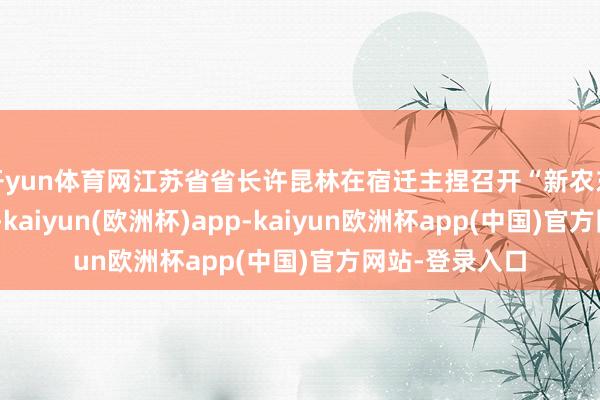 开yun体育网江苏省省长许昆林在宿迁主捏召开“新农东谈主”茶话会-kaiyun(欧洲杯)app-kaiyun欧洲杯app(中国)官方网站-登录入口