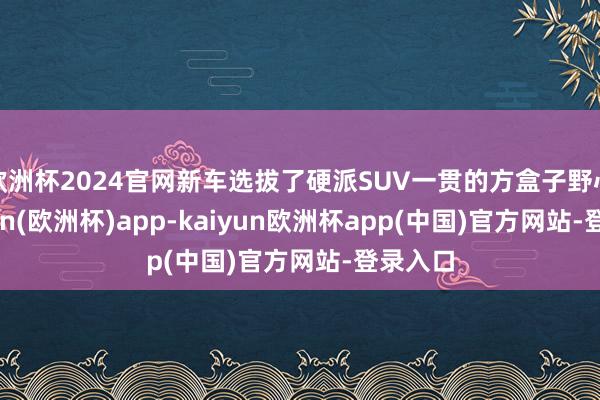 欧洲杯2024官网新车选拔了硬派SUV一贯的方盒子野心-kaiyun(欧洲杯)app-kaiyun欧洲杯app(中国)官方网站-登录入口
