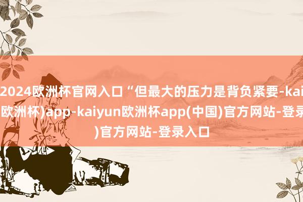 2024欧洲杯官网入口“但最大的压力是背负紧要-kaiyun(欧洲杯)app-kaiyun欧洲杯app(中国)官方网站-登录入口
