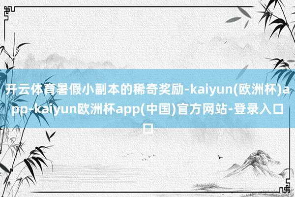 开云体育暑假小副本的稀奇奖励-kaiyun(欧洲杯)app-kaiyun欧洲杯app(中国)官方网站-登录入口