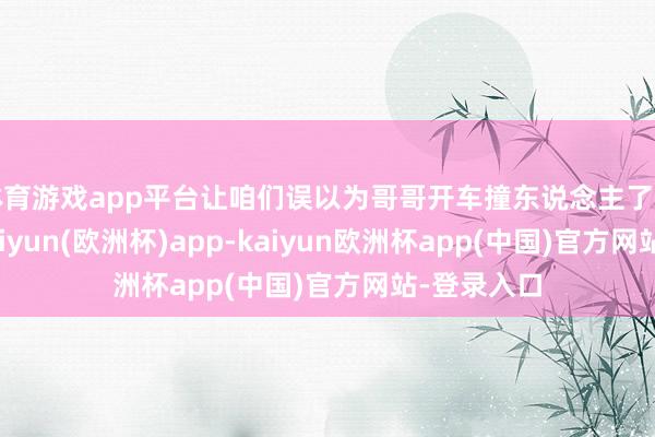 体育游戏app平台让咱们误以为哥哥开车撞东说念主了出门规避-kaiyun(欧洲杯)app-kaiyun欧洲杯app(中国)官方网站-登录入口