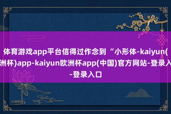 体育游戏app平台信得过作念到 “小形体-kaiyun(欧洲杯)app-kaiyun欧洲杯app(中国)官方网站-登录入口
