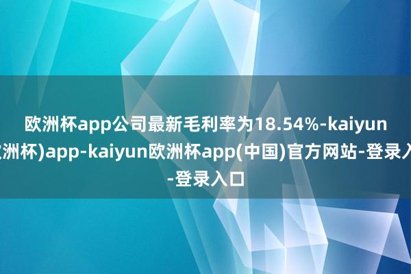 欧洲杯app　　公司最新毛利率为18.54%-kaiyun(欧洲杯)app-kaiyun欧洲杯app(中国)官方网站-登录入口