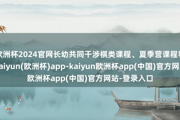 欧洲杯2024官网长幼共同干涉棋类课程、夏季营课程和游学课程-kaiyun(欧洲杯)app-kaiyun欧洲杯app(中国)官方网站-登录入口
