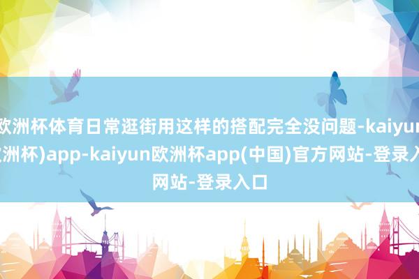 欧洲杯体育日常逛街用这样的搭配完全没问题-kaiyun(欧洲杯)app-kaiyun欧洲杯app(中国)官方网站-登录入口