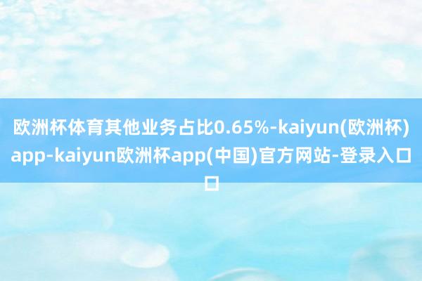 欧洲杯体育其他业务占比0.65%-kaiyun(欧洲杯)app-kaiyun欧洲杯app(中国)官方网站-登录入口
