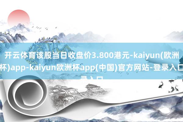 开云体育该股当日收盘价3.800港元-kaiyun(欧洲杯)app-kaiyun欧洲杯app(中国)官方网站-登录入口