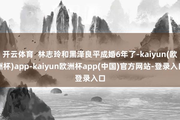 开云体育  林志玲和黑泽良平成婚6年了-kaiyun(欧洲杯)app-kaiyun欧洲杯app(中国)官方网站-登录入口