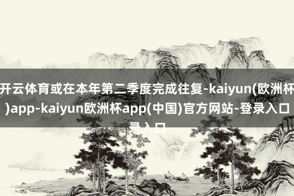 开云体育或在本年第二季度完成往复-kaiyun(欧洲杯)app-kaiyun欧洲杯app(中国)官方网站-登录入口