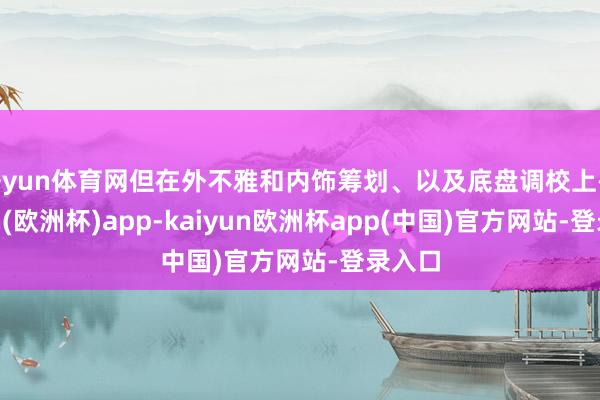 开yun体育网但在外不雅和内饰筹划、以及底盘调校上-kaiyun(欧洲杯)app-kaiyun欧洲杯app(中国)官方网站-登录入口