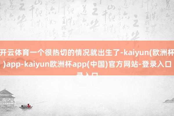 开云体育一个很热切的情况就出生了-kaiyun(欧洲杯)app-kaiyun欧洲杯app(中国)官方网站-登录入口