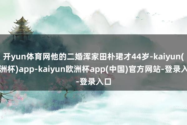 开yun体育网他的二婚浑家田朴珺才44岁-kaiyun(欧洲杯)app-kaiyun欧洲杯app(中国)官方网站-登录入口
